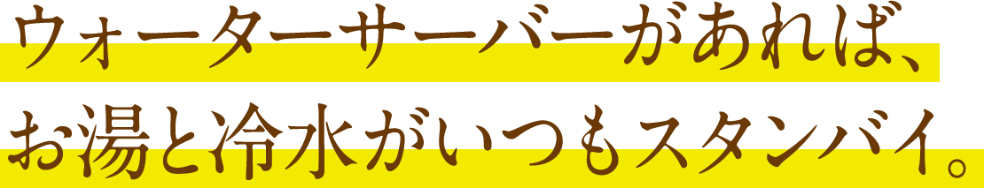 ウォーターサーバーがあれば、
お湯と冷水がいつもスタンバイ。