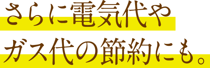 さらに電気代や
ガス代の節約にも。